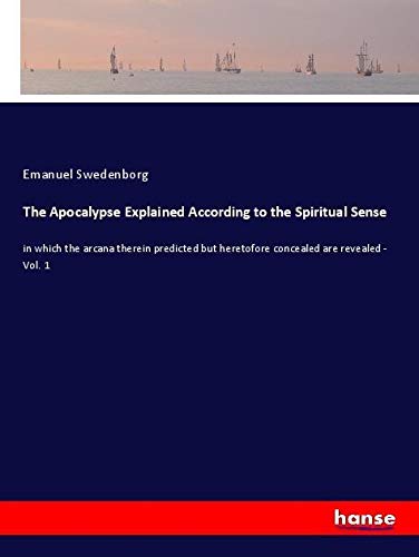 The Apocalypse Explained According to the Spiritual Sense: in which the arcana therein predicted but heretofore concealed are revealed - Vol. 1