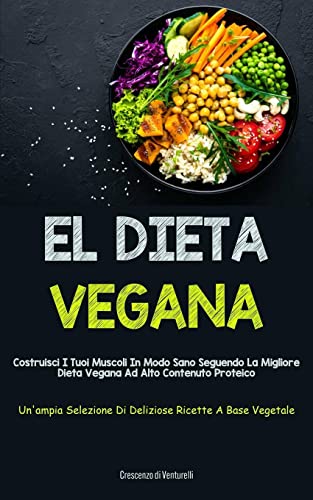 El Dieta Vegana: Costruisci i tuoi muscoli in modo sano seguendo la migliore dieta vegana ad alto contenuto proteico (Un'ampia selezione di deliziose ricette a base vegetale)