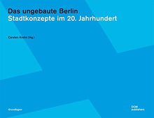 Das ungebaute Berlin: Stadtkonzepte im 20. Jahrhundert