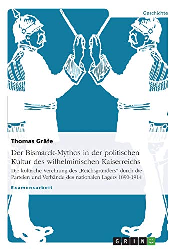 Der Bismarck-Mythos in der politischen Kultur des wilhelminischen Kaiserreichs: Die kultische Verehrung des Reichsgründers durch die Parteien und Verbände des nationalen Lagers 1890-1914