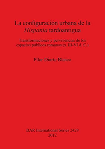 La configuración urbana de la Hispania tardoantigua: Transformaciones y pervivencias de los espacios públicos romanos (s. III-VI d. C.) (Bar S, Band 2429)