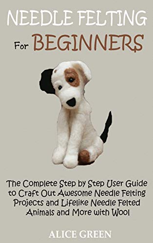 Alice Green Needle Felting For Beginners, The Complete Step By Step User Guide To Craft Out Awesome Needle Felting Projects And Lifelike Needle Felted Animals