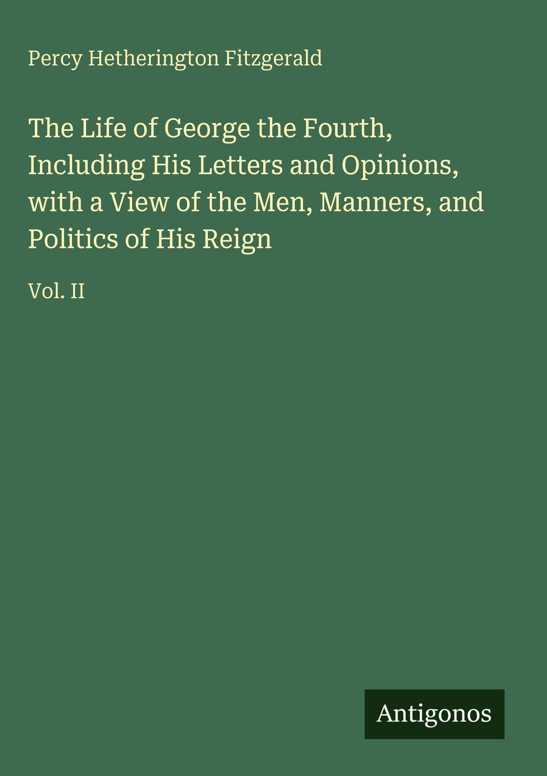 The Life of George the Fourth, Including His Letters and Opinions, with a View of the Men, Manners, and Politics of His Reign: Vol. II