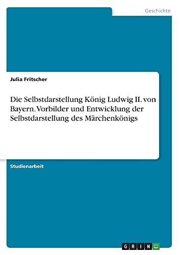 Die Selbstdarstellung König Ludwig II. von Bayern. Vorbilder und Entwicklung der Selbstdarstellung des Märchenkönigs