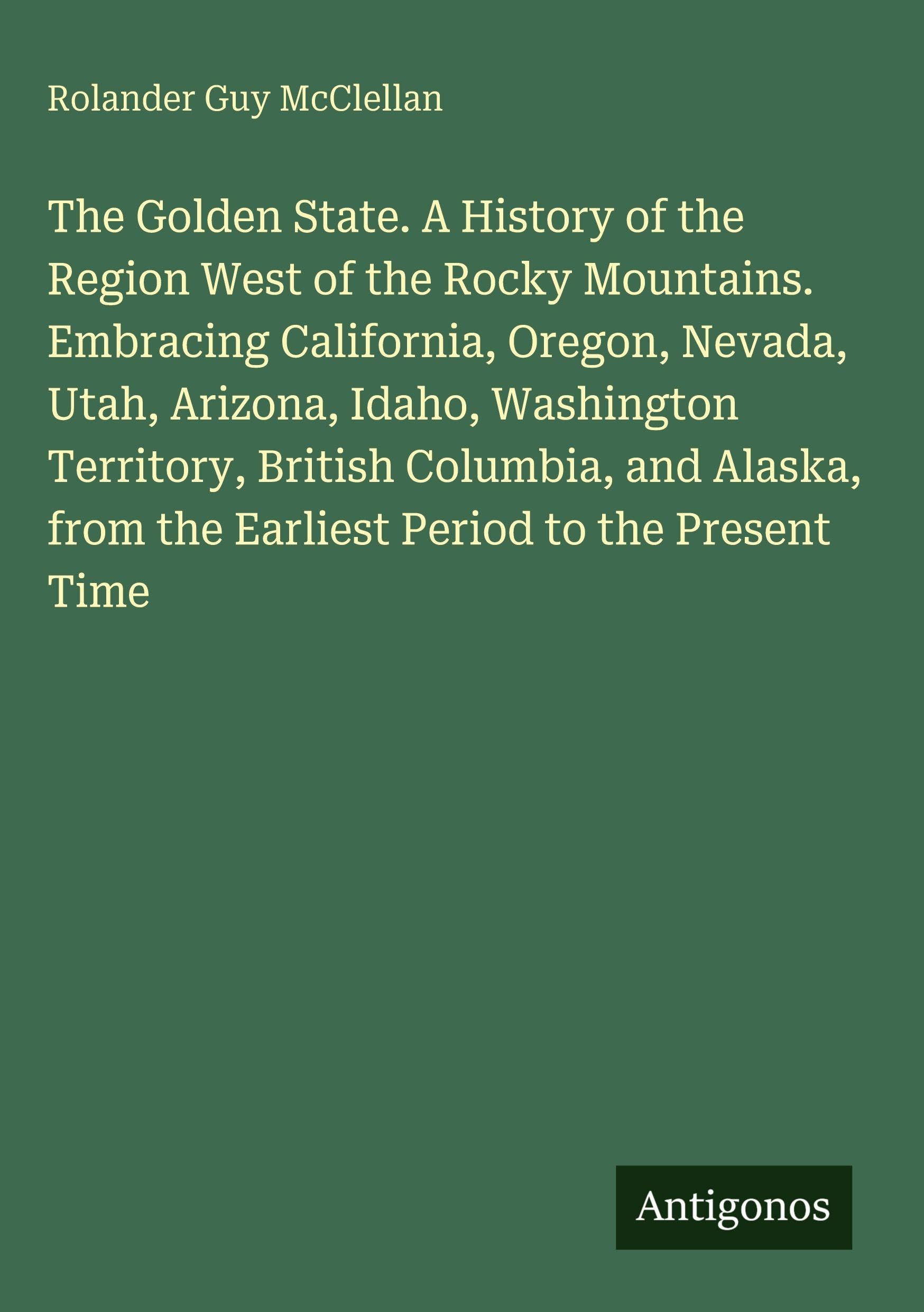 The Golden State. A History of the Region West of the Rocky Mountains. Embracing California, Oregon, Nevada, Utah, Arizona, Idaho, Washington ... from the Earliest Period to the Present Time