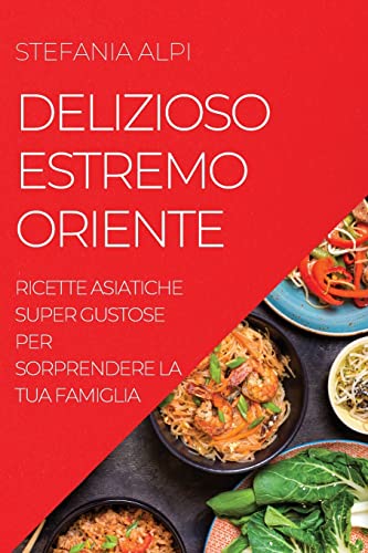 DELIZIOSO ESTREMO ORIENTE: RICETTE ASIATICHE SUPER GUSTOSE PER SORPRENDERE LA TUA FAMIGLIA