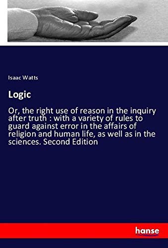 Logic: Or, the right use of reason in the inquiry after truth : with a variety of rules to guard against error in the affairs of religion and human life, as well as in the sciences. Second Edition