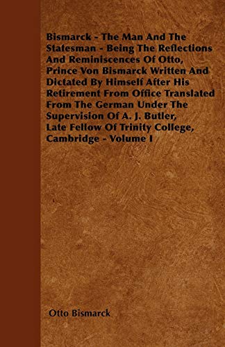 Bismarck - The Man And The Statesman - Being The Reflections And Reminiscences Of Otto, Prince Von Bismarck Written And Dictated By Himself After His ... of Trinity College, Cambridge - Volume I