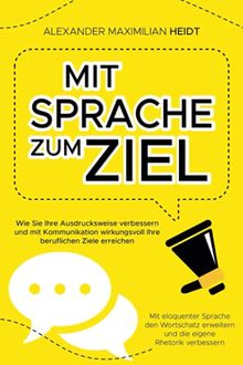 Mit Sprache zum Ziel - Wie Sie Ihre Ausdrucksweise verbessern und mit Kommunikation wirkungsvoll Ihre beruflichen Ziele erreichen: Mit eloquenter ... erweitern und die eigene Rhetorik verbessern