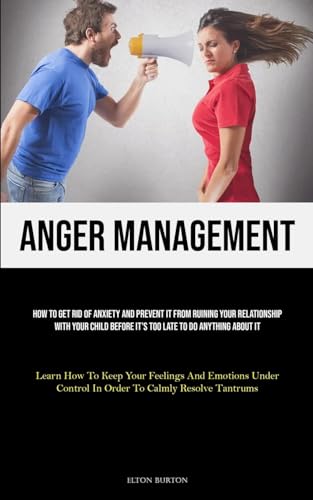 Anger Management: How To Get Rid Of Anxiety And Prevent It From Ruining Your Relationship With Your Child Before It's Too Late To Do Anything About It ... Control In Order To Calmly Resolve Tantrums)