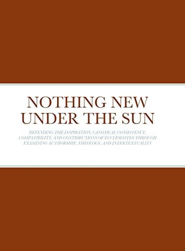 NOTHING NEW UNDER THE SUN: DEFENDING THE INSPIRATION, CANONICAL CONSISTENCY, COMPATIBILITY, AND CONTRIBUTIONS OF ECCLESIASTES THROUGH EXAMINING AUTHORSHIP, THEOLOGY, AND INTERTEXTUALITY