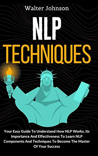 NLP Techniques: Your Easy Guide To Understand How NLP Works, Its Importance And Effectiveness To Learn NLP Components And Techniques To Become The Master Of Your Success