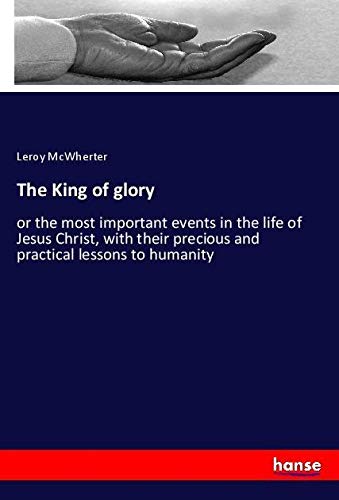 The King of glory: or the most important events in the life of Jesus Christ, with their precious and practical lessons to humanity