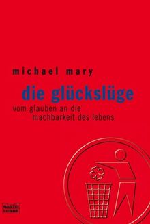 Die Glückslüge. Vom Glauben an die Machbarkeit des Lebens