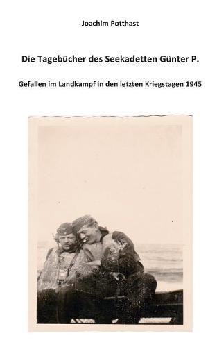 Die Tagebücher des Seekadetten Günter P.: Gefallen im Landkampf in den letzten Kriegstagen 1945