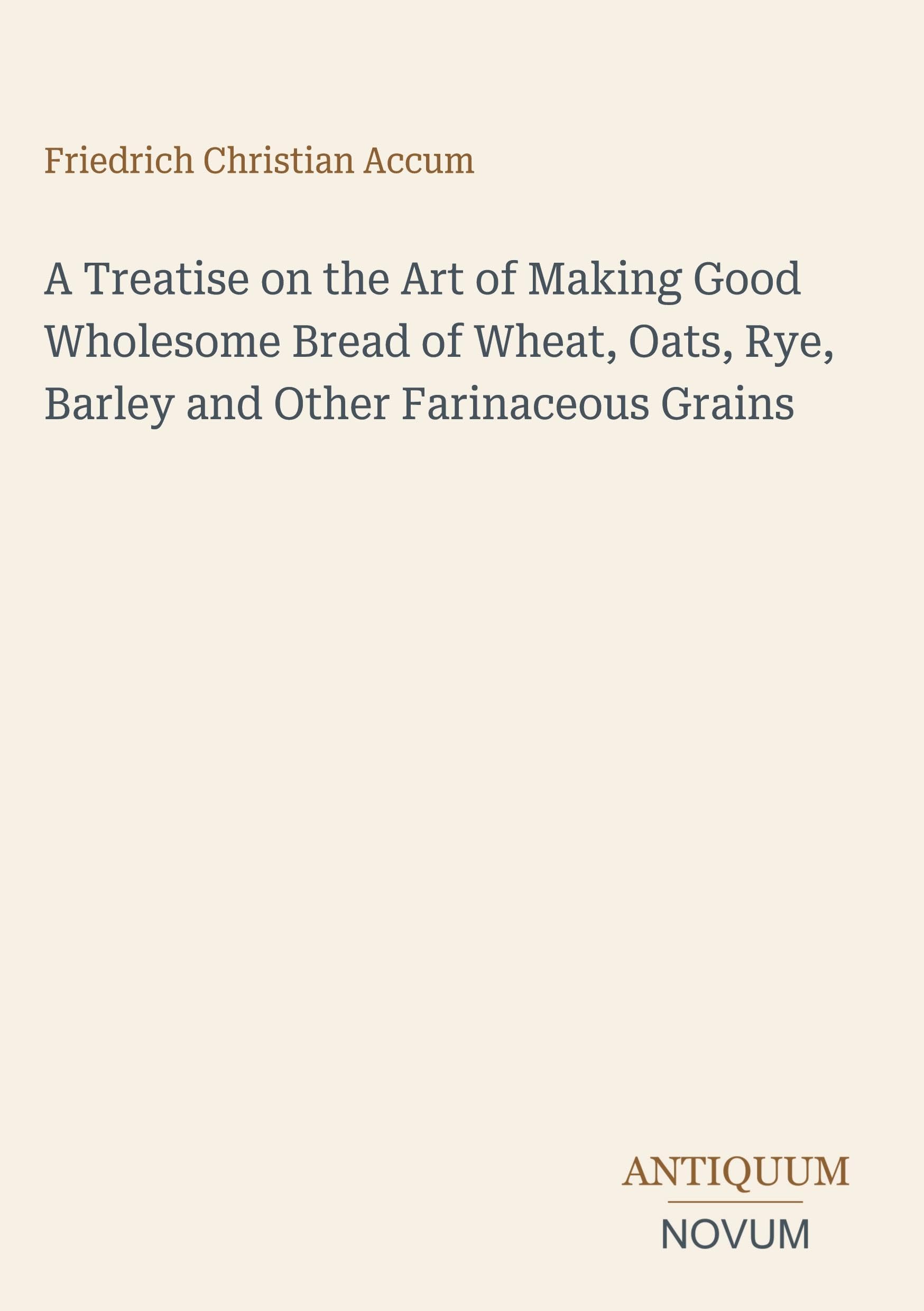 A Treatise on the Art of Making Good Wholesome Bread of Wheat, Oats, Rye, Barley and Other Farinaceous Grains