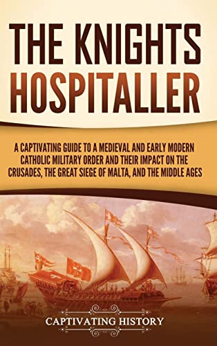 The Knights Hospitaller: A Captivating Guide to a Medieval and Early Modern Catholic Military Order and Their Impact on the Crusades, the Great Siege of Malta, and the Middle Ages