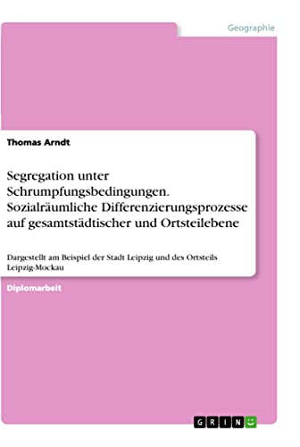 Segregation unter Schrumpfungsbedingungen. Sozialräumliche Differenzierungsprozesse auf gesamtstädtischer und Ortsteilebene: Dargestellt am Beispiel der Stadt Leipzig und des Ortsteils Leipzig-Mockau