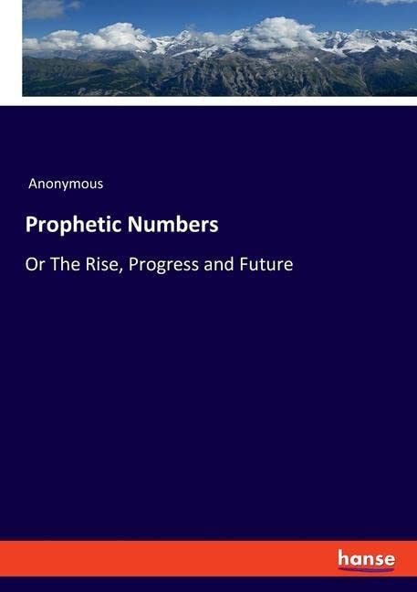Prophetic Numbers: Or The Rise, Progress and Future