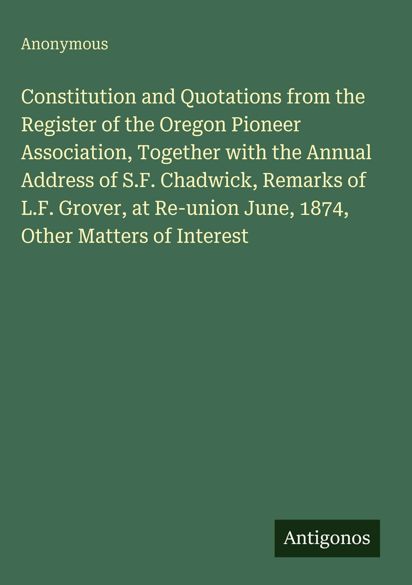 Constitution and Quotations from the Register of the Oregon Pioneer Association, Together with the Annual Address of S.F. Chadwick, Remarks of L.F. ... June, 1874, Other Matters of Interest