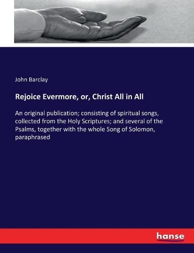 Rejoice Evermore, or, Christ All in All: An original publication; consisting of spiritual songs, collected from the Holy Scriptures; and several of ... with the whole Song of Solomon, paraphrased