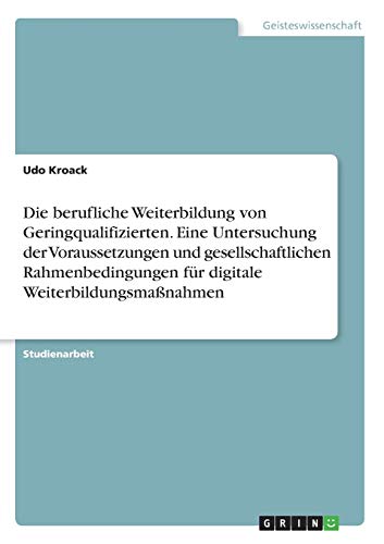 Die berufliche Weiterbildung von Geringqualifizierten. Eine Untersuchung der Voraussetzungen und gesellschaftlichen Rahmenbedingungen für digitale Weiterbildungsmaßnahmen