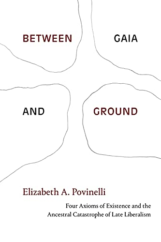 Povinelli, Elizabeth A. Between Gaia And Ground, Four Axioms Of Existence And The Ancestral Catastrophe Of Late Liberalism