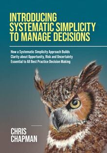 Introducing Systematic Simplicity to Manage Decisions: How a Systematic Simplicity Approach Builds Clarity about Opportunity, Risk and Uncertainty Essential to All Best Practice Decision Making