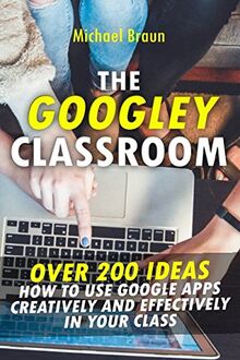 The Googley Classroom: Over 200 Ideas How to Use Google Apps Creatively and Effectively in your Class