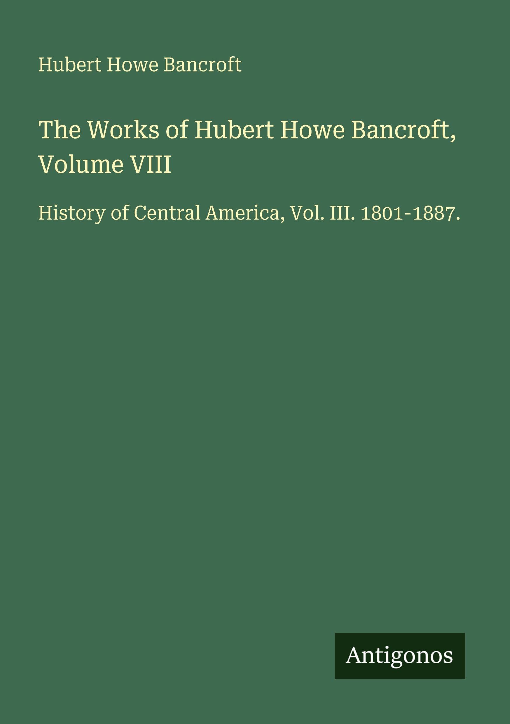 The Works of Hubert Howe Bancroft, Volume VIII: History of Central America, Vol. III. 1801-1887.