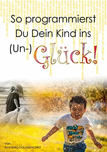 So programmierst Du Dein Kind ins (Un-)Glück!: Wie das Vorleben der Eltern, naher Bezugspersonen und der Schule, deren Glaubenssystem, deren Verhalten ... Glück eines Kindes massgeblich beeinflusst.