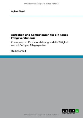 Aufgaben und Kompetenzen für ein neues Pflegeverständnis: Konsequenzen für die Ausbildung und die Tätigkeit von zukünftigen Pflegexperten