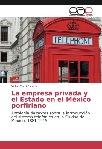 La empresa privada y el Estado en el México porfiriano: Antología de textos sobre la introducción del sistema telefónico en la Ciudad de México, 1881-1915