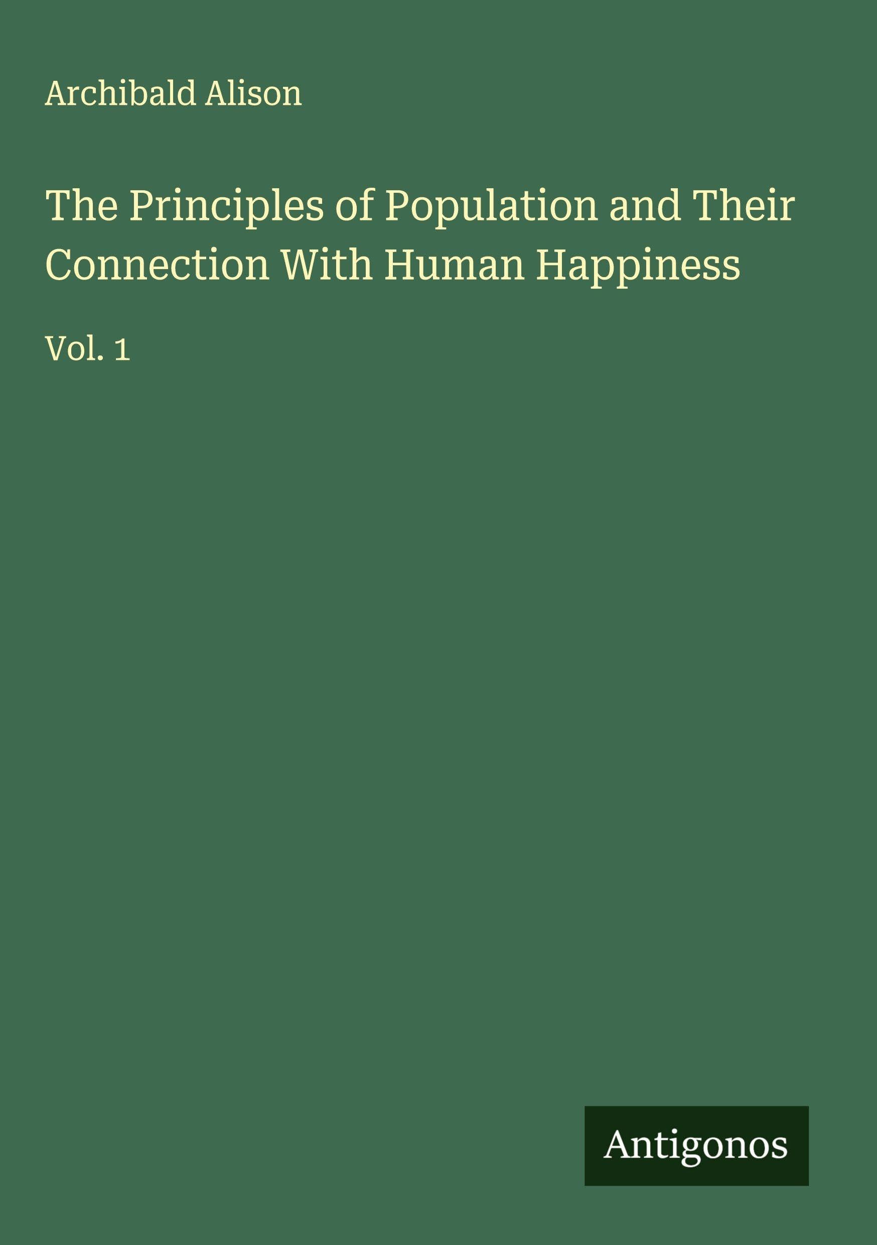 The Principles of Population and Their Connection With Human Happiness: Vol. 1
