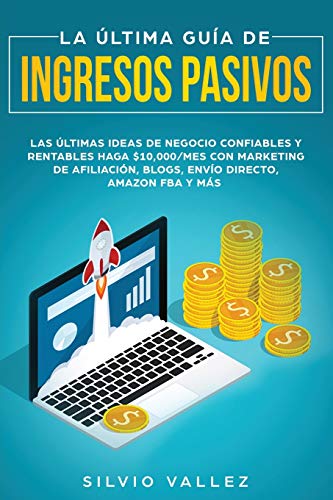 LA ÚLTIMA GUÍA DE INGRESOS PASIVOS: Las Últimas Ideas De Negocios Confiables Y Rentables Gana $10,000/Mes Con Marketing De Afiliación, Blogs, Envío Directo, Amazon FBA, Y Más