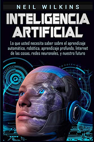 Inteligencia artificial: Lo que usted necesita saber sobre el aprendizaje automático, robótica, aprendizaje profundo, Internet de las cosas, redes neuronales, y nuestro futuro