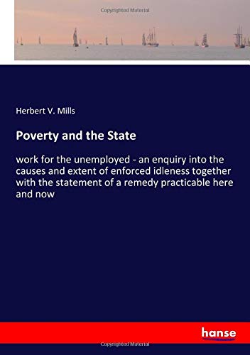 Poverty and the State: work for the unemployed - an enquiry into the causes and extent of enforced idleness together with the statement of a remedy practicable here and now