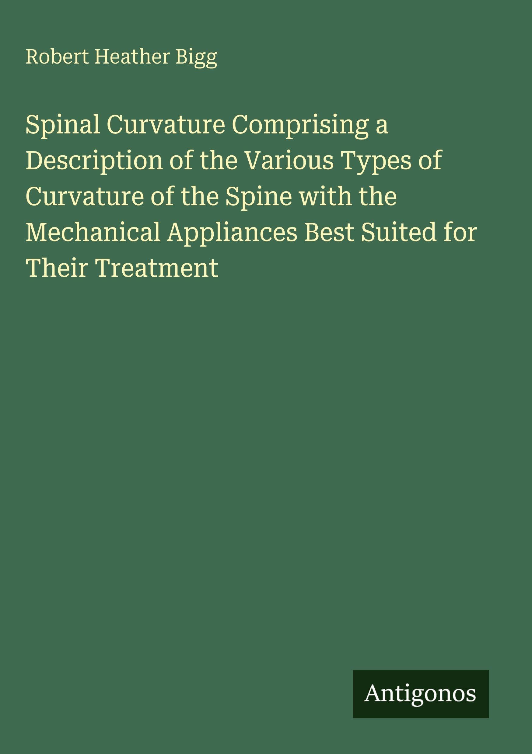 Spinal Curvature Comprising a Description of the Various Types of Curvature of the Spine with the Mechanical Appliances Best Suited for Their Treatment