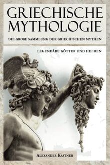 Griechische Mythologie: Die große Sammlung der Griechischen Mythen: Legendäre Götter und Helden