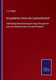 Die goldenen Lehren der Landwirthschaft: Vollständige Beantwortung der Frage: Wie gewinnt man die reichsten Ernten von allen Früchten?