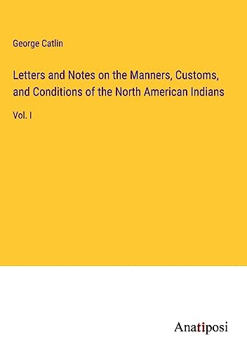 Letters and Notes on the Manners, Customs, and Conditions of the North American Indians: Vol. I
