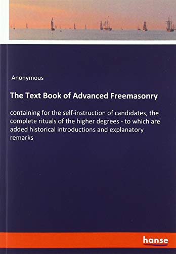The Text Book of Advanced Freemasonry: containing for the self-instruction of candidates, the complete rituals of the higher degrees - to which are ... introductions and explanatory remarks