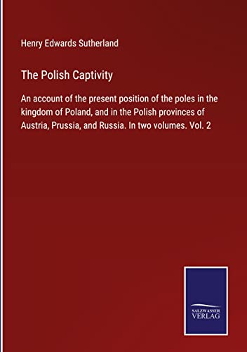 The Polish Captivity: An account of the present position of the poles in the kingdom of Poland, and in the Polish provinces of Austria, Prussia, and Russia. In two volumes. Vol. 2