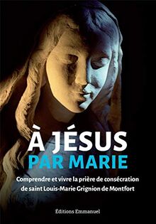 A Jésus par Marie : comprendre et vivre la prière de consécration de saint Louis-Marie Grignion de Montfort