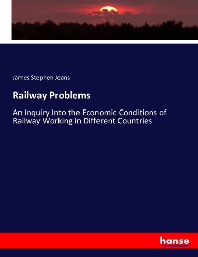 Railway Problems: An Inquiry Into the Economic Conditions of Railway Working in Different Countries