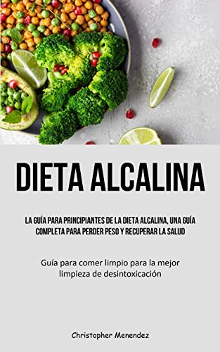 Dieta Alcalina: La guía para principiantes de la dieta alcalina, una guía completa para perder peso y recuperar la salud (Guía para comer limpio para la mejor limpieza de desintoxicación)