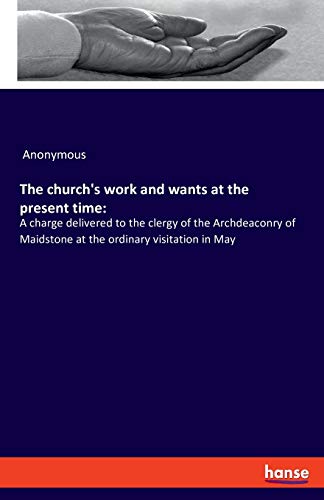 The church's work and wants at the present time:: A charge delivered to the clergy of the Archdeaconry of Maidstone at the ordinary visitation in May