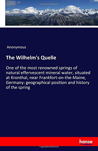 The Wilhelm's Quelle: One of the most renowned springs of natural effervescent mineral water, situated at Kronthal, near Frankfort-on-the-Maine, ... position and history of the spring