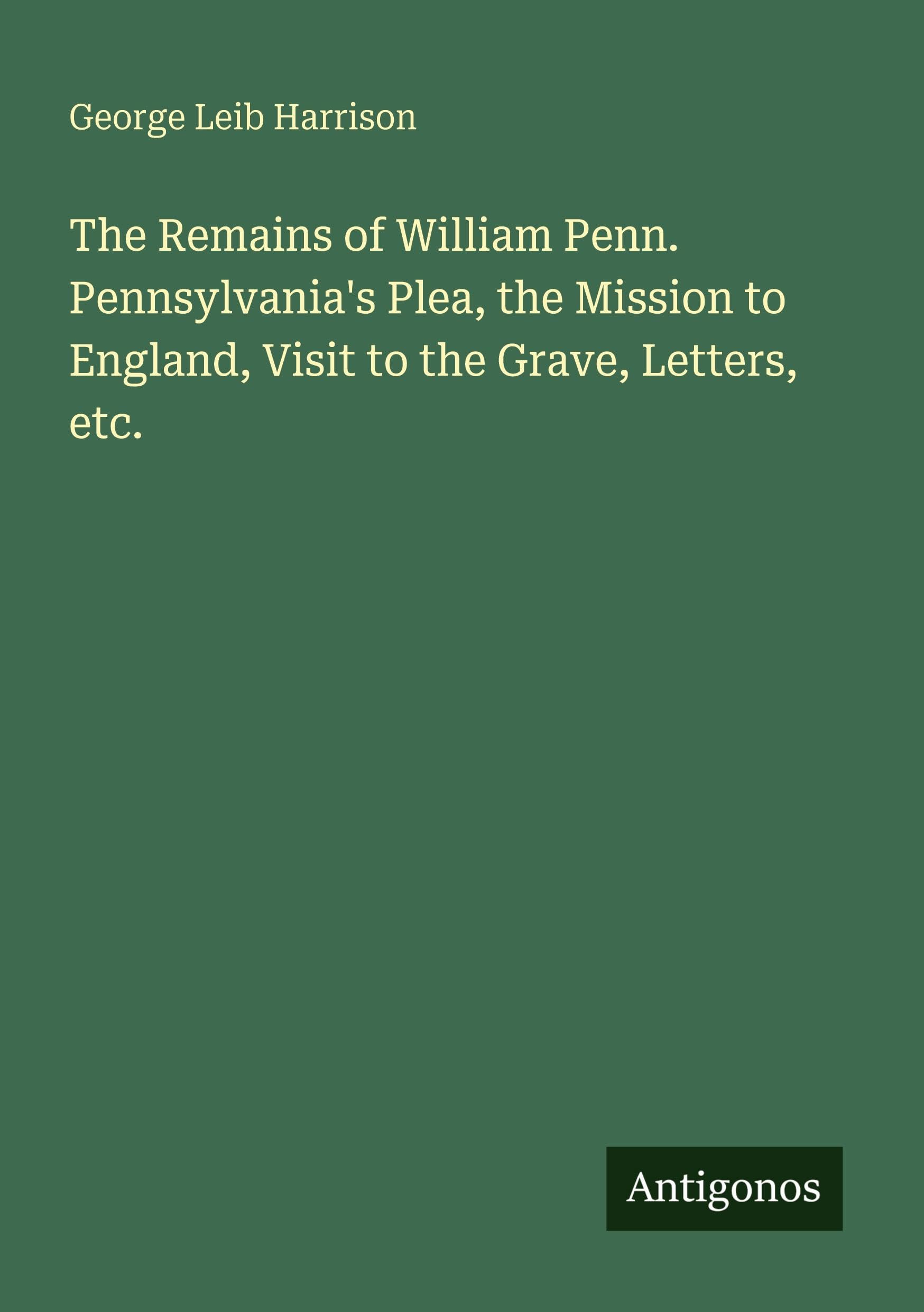The Remains of William Penn. Pennsylvania's Plea, the Mission to England, Visit to the Grave, Letters, etc.