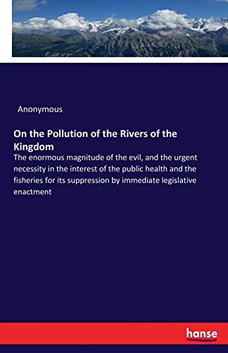 On the Pollution of the Rivers of the Kingdom: The enormous magnitude of the evil, and the urgent necessity in the interest of the public health and ... by immediate legislative enactment